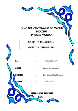 ”aÑO DEL CENTENARIO DE MACHU
                   PICCCHU
               PARA EL MUNDO”

            CARPETA DIDACTICA

            SEGUNDA UNIDAD 2011




I.E.               :      “Miguel Rubio”



CURSO              :     Formación Religiosa


DOCENTE            :     Lic. Gilma Mori Mendoza


GRADOS             :      1ero. A 5to.




              CHACHAPOYAS_AMAZONAS

                       2011
 