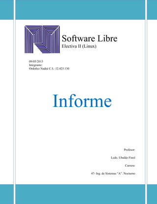 Software Libre
Electiva II (Linux)
09/05/2013
Integrante:
Ordoñez Nadeé C.I.: 12.423.130
Informe
Profesor:
Lcdo. Ubaldo Finol
Carrera:
47- Ing. de Sistemas “A”. Nocturno
 
