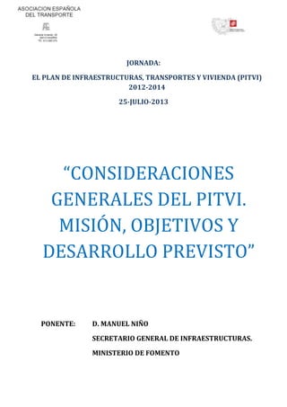 JORNADA:
EL PLAN DE INFRAESTRUCTURAS, TRANSPORTES Y VIVIENDA (PITVI)
2012-2014
25-JULIO-2013
“CONSIDERACIONES
GENERALES DEL PITVI.
MISIÓN, OBJETIVOS Y
DESARROLLO PREVISTO”
PONENTE: D. MANUEL NIÑO
SECRETARIO GENERAL DE INFRAESTRUCTURAS.
MINISTERIO DE FOMENTO
 