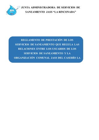 JUNTA ADMINISTRADORA DE SERVICIOS DE
SANEAMIENTO JASS “LA RINCONADA”
REGLAMENTO DE PRESTACIÓN DE LOS
SERVICIOS DE SANEAMIENTO QUE REGULA LAS
RELACIONES ENTRE LOS USUARIOS DE LOS
SERVICIOS DE SANEAMIENTO Y LA
ORGANIZACIÓN COMUNAL JASS DEL CASERÍO LA
RINCONADA
 