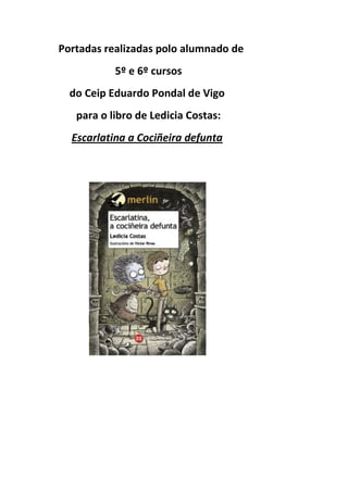 Portadas realizadas polo alumnado de
5º e 6º cursos
do Ceip Eduardo Pondal de Vigo
para o libro de Ledicia Costas:
Escarlatina a Cociñeira defunta
 