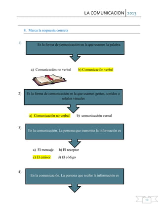 LA COMUNICACION 2013
13
8. Marca la respuesta correcta
1)
a) Comunicación no verbal b) Comunicación verbal
2)
a) Comunicación no verbal b) comunicación vernal
3)
a) El mensaje b) El receptor
c) El emisor d) El código
4)
Es la forma de comunicación en la que usamos la palabra
Es la forma de comunicación en la que usamos gestos, sonidos o
señales visuales
En la comunicación. La persona que transmite la información es
En la comunicación. La persona que recibe la información es
 