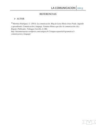 LA COMUNICACION 2013
5
REFERENCIAS
 AUTOR
* Martínez Rodríguez, C. (2013). La comunicación. Blog de Luisa María Arias Prada. Jugando
y aprendiendo. Comunicación y lenguaje. Ventana (blanca que dice la comunicación clic).
Bogotá. Publicador, Velázquez Carrillo, L.URL:
http://luisamariaarias.wordpress.com/category/0-2-lengua-espanola/6-gramatica/1-
comunicacion-y-lenguaje/
 