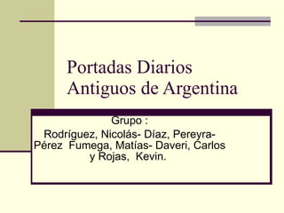 Portadas Diarios Antiguos de Argentina  Grupo : Rodríguez, Nicolás- Díaz, Pereyra- Pérez  Fumega, Matías- Daveri, Carlos y Rojas,  Kevin.  