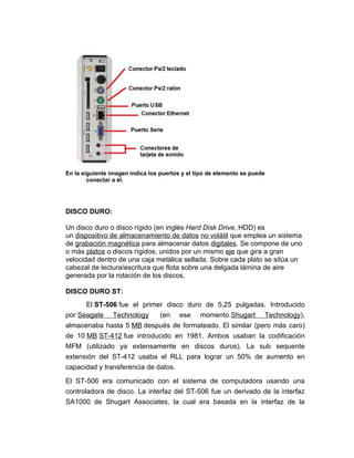 En la siguiente imagen indica los puertos y el tipo de elemento se puede
        conectar a él.




DISCO DURO:

Un disco duro o disco rígido (en inglés Hard Disk Drive, HDD) es
un dispositivo de almacenamiento de datos no volátil que emplea un sistema
de grabación magnética para almacenar datos digitales. Se compone de uno
o más platos o discos rígidos, unidos por un mismo eje que gira a gran
velocidad dentro de una caja metálica sellada. Sobre cada plato se sitúa un
cabezal de lectura/escritura que flota sobre una delgada lámina de aire
generada por la rotación de los discos.

DISCO DURO ST:
      El ST-506 fue el primer disco duro de 5,25 pulgadas. Introducido
por Seagate Technology        (en ese momento Shugart Technology),
almacenaba hasta 5 MB después de formateado. El similar (pero más caro)
de 10 MB ST-412 fue introducido en 1981. Ambos usaban la codificación
MFM (utilizado ya extensamente en discos duros). La sub sequente
extensión del ST-412 usaba el RLL para lograr un 50% de aumento en
capacidad y transferencia de datos.

El ST-506 era comunicado con el sistema de computadora usando una
controladora de disco. La interfaz del ST-506 fue un derivado de la interfaz
SA1000 de Shugart Associates, la cual era basada en la interfaz de la
 