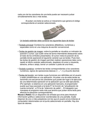 cada uno de los caracteres de una tecla puede ser necesario pulsar
simultáneamente dos o más teclas.

         Al pulsar una tecla se activa un mecanismo que genera el código
    correspondiente al carácter seleccionado.




  Un teclado estándar debe contener los siguientes tipos de teclas:

• Teclado principal: Contiene los caracteres alfabéticos, numéricos y
   especiales como en una máquina de escribir convencional.

• Teclas de gestión de imagen: sobre la pantalla se visualiza un indicador de
   posición o cursor, que suele verse de forma intermitente destacando sobre
   el resto de los símbolos presentados. El cursor indica la posición de la
   pantalla donde aparecerá el siguiente carácter que se teclee. Pues bien,
   las teclas de gestión de imagen permiten realizar operaciones tales como
   repetir el último carácter seleccionado, desplazar el cursor a izquierda,
   derecha, arriba o abajo, borrar un carácter o parte de una línea...

• Teclado numérico: contiene las teclas correspondientes a los caracteres
   numéricos, signos de operaciones básicas (+, -, *, /) y el punto decimal.

• Teclas de función: son teclas cuyas funciones son definibles por el usuario
   o están predefinidas en una aplicación. Al pulsar una de estas teclas se
   transmite una secuencia de caracteres que puede dar lugar a la ejecución
   de una determinada operación en la aplicación que se esté ejecutando.
   (Por ejemplo: si estamos en una aplicación bancaria, el programador
   puede que haya asociado a la tecla F1 la función de “actualización de
   cuenta corriente”, a F2 la de “obtención de saldo”... El trabajador que
   manejase el programa nada más que tendría que pulsar dicha tecla para
   efectuar la operación correspondiente).
Mouse o Ratón: Es un dispositivo de entrada que sirve para introducir
información gráfica o seleccionar coordenadas de una pantalla. Suele
disponer de uno o más pulsadores con los que el usuario envía órdenes al
computador relacionadas con el punto seleccionado en pantalla. Hay dos
tipos de ratones:
 