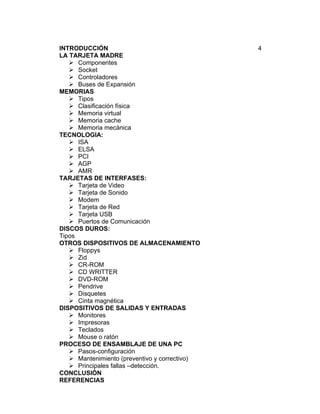 INTRODUCCIÓN                                   4
LA TARJETA MADRE
    Componentes
    Socket
    Controladores
    Buses de Expansión
MEMORIAS
    Tipos
    Clasificación física
    Memoria virtual
    Memoria cache
    Memoria mecánica
TECNOLOGIA:
    ISA
    ELSA
    PCI
    AGP
    AMR
TARJETAS DE INTERFASES:
    Tarjeta de Video
    Tarjeta de Sonido
    Modem
    Tarjeta de Red
    Tarjeta USB
    Puertos de Comunicación
DISCOS DUROS:
Tipos
OTROS DISPOSITIVOS DE ALMACENAMIENTO
    Floppys
    Zid
    CR-ROM
    CD WRITTER
    DVD-ROM
    Pendrive
    Disquetes
    Cinta magnética
DISPOSITIVOS DE SALIDAS Y ENTRADAS
    Monitores
    Impresoras
    Teclados
    Mouse o ratón
PROCESO DE ENSAMBLAJE DE UNA PC
    Pasos-configuración
    Mantenimiento (preventivo y correctivo)
    Principales fallas –detección.
CONCLUSIÓN
REFERENCIAS
 