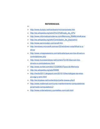 REFERENCIAS.

 http://www.duiops.net/hardware/micros/sockets.htm
 http://es.wikipedia.org/wiki/Z%C3%B3calo_de_CPU
 http://www.informaticamoderna.com/Memoria_RIMM.htm#carac
 http://es.wikipedia.org/wiki/Controlador_de_dispositivo
 http://www.servicioalpc.com/pcs8.htm
 http://windows.microsoft.com/es-ES/windows-vista/What-is-a-
    driver
 http://www.vinagreasesino.com/articulos/que-son-los-drivers-o-
    controladores.php
 http://www.trucoswindows.net/conteni7id-48-Que-son-los-
    drivers-o-controladores.html
 http://www.scribd.com/doc/12326083/Tipos-de-Memoria
 http://es.wikipedia.org/wiki/RIMM
 http://hector2011.blogspot.com/2010/10/tecnologias-isa-eisa-
    pci-agp-y-amr.html
 http://es.kioskea.net/contents/pc/carte-reseau.php3
 http://www.mailxmail.com/curso-mantenimiento-computadoras-
    pc/armado-computadora-2
 http://www.ordenadores-y-portatiles.com/usb.html
 