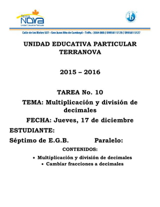 UNIDAD EDUCATIVA PARTICULAR
TERRANOVA
2015 – 2016
TAREA No. 10
TEMA: Multiplicación y división de
decimales
FECHA: Jueves, 17 de diciembre
ESTUDIANTE:
Séptimo de E.G.B. Paralelo:
CONTENIDOS:
Multiplicación y división de decimales
Cambiar fracciones a decimales