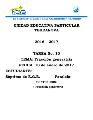 UNIDAD EDUCATIVA PARTICULAR
TERRANOVA
2016 – 2017
TAREA No. 10
TEMA: Fracción generatriz
FECHA: 13 de enero de 2017
ESTUDIANTE:
Séptimo de E.G.B. Paralelo:
CONTENIDOS:
 Fracción generatriz
 