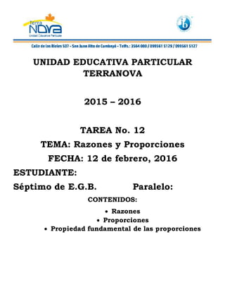 UNIDAD EDUCATIVA PARTICULAR
TERRANOVA
2015 – 2016
TAREA No. 12
TEMA: Razones y Proporciones
FECHA: 12 de febrero, 2016
ESTUDIANTE:
Séptimo de E.G.B. Paralelo:
CONTENIDOS:
 Razones
 Proporciones
 Propiedad fundamental de las proporciones
 