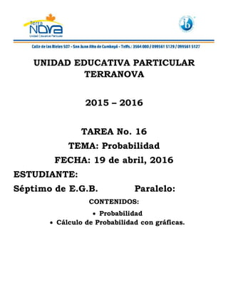 UNIDAD EDUCATIVA PARTICULAR
TERRANOVA
2015 – 2016
TAREA No. 16
TEMA: Probabilidad
FECHA: 19 de abril, 2016
ESTUDIANTE:
Séptimo de E.G.B. Paralelo:
CONTENIDOS:
 Probabilidad
 Cálculo de Probabilidad con gráficas.
 