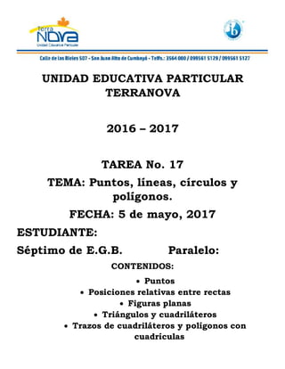 UNIDAD EDUCATIVA PARTICULAR
TERRANOVA
2016 – 2017
TAREA No. 17
TEMA: Puntos, líneas, círculos y
polígonos.
FECHA: 5 de mayo, 2017
ESTUDIANTE:
Séptimo de E.G.B. Paralelo:
CONTENIDOS:
Puntos
Posiciones relativas entre rectas
Figuras planas
Triángulos y cuadriláteros
Trazos de cuadriláteros y polígonos con
cuadrículas