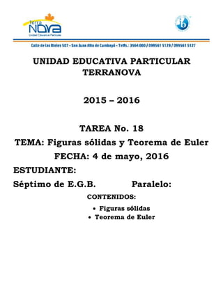 UNIDAD EDUCATIVA PARTICULAR
TERRANOVA
2015 – 2016
TAREA No. 18
TEMA: Figuras sólidas y Teorema de Euler
FECHA: 4 de mayo, 2016
ESTUDIANTE:
Séptimo de E.G.B. Paralelo:
CONTENIDOS:
 Figuras sólidas
 Teorema de Euler
 