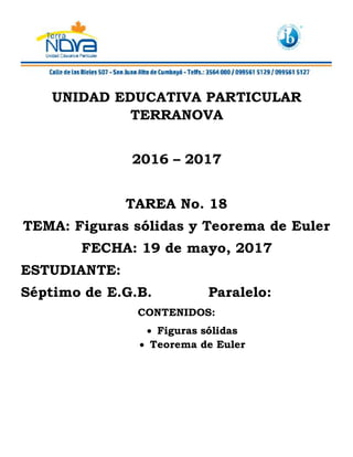 UNIDAD EDUCATIVA PARTICULAR
TERRANOVA
2016 – 2017
TAREA No. 18
TEMA: Figuras sólidas y Teorema de Euler
FECHA: 19 de mayo, 2017
ESTUDIANTE:
Séptimo de E.G.B. Paralelo:
CONTENIDOS:
Figuras sólidas
Teorema de Euler
