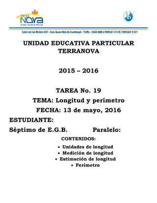 UNIDAD EDUCATIVA PARTICULAR
TERRANOVA
2015 – 2016
TAREA No. 19
TEMA: Longitud y perímetro
FECHA: 13 de mayo, 2016
ESTUDIANTE:
Séptimo de E.G.B. Paralelo:
CONTENIDOS:
 Unidades de longitud
 Medición de longitud
 Estimación de longitud
 Perímetro
 