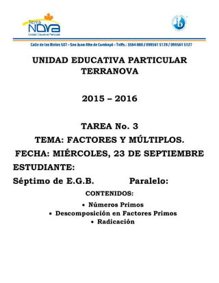 UNIDAD EDUCATIVA PARTICULAR
TERRANOVA
2015 – 2016
TAREA No. 3
TEMA: FACTORES Y MÚLTIPLOS.
FECHA: MIÉRCOLES, 23 DE SEPTIEMBRE
ESTUDIANTE:
Séptimo de E.G.B. Paralelo:
CONTENIDOS:
Números Primos
Descomposición en Factores Primos
Radicación