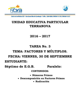 UNIDAD EDUCATIVA PARTICULAR
TERRANOVA
2016 – 2017
TAREA No. 3
TEMA: FACTORES Y MÚLTIPLOS.
FECHA: VIERNES, 30 DE SEPTIEMBRE
ESTUDIANTE:
Séptimo de E.G.B. Paralelo:
CONTENIDOS:
Números Primos
Descomposición en Factores Primos
Radicación