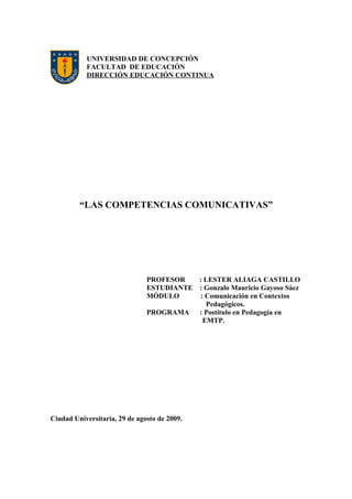 UNIVERSIDAD DE CONCEPCIÓN
FACULTAD DE EDUCACIÓN
DIRECCIÓN EDUCACIÓN CONTINUA
“LAS COMPETENCIAS COMUNICATIVAS”
PROFESOR : LESTER ALIAGA CASTILLO
ESTUDIANTE : Gonzalo Mauricio Gayoso Sáez
MÓDULO : Comunicación en Contextos
Pedagógicos.
PROGRAMA : Postítulo en Pedagogía en
EMTP.
Ciudad Universitaria, 29 de agosto de 2009.