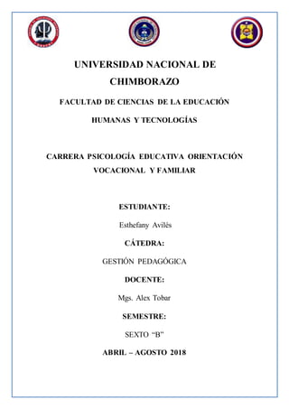 UNIVERSIDAD NACIONAL DE
CHIMBORAZO
FACULTAD DE CIENCIAS DE LA EDUCACIÓN
HUMANAS Y TECNOLOGÍAS
CARRERA PSICOLOGÍA EDUCATIVA ORIENTACIÓN
VOCACIONAL Y FAMILIAR
ESTUDIANTE:
Esthefany Avilés
CÁTEDRA:
GESTIÓN PEDAGÓGICA
DOCENTE:
Mgs. Alex Tobar
SEMESTRE:
SEXTO “B”
ABRIL – AGOSTO 2018
 
