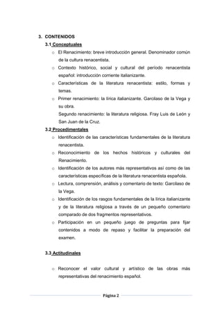 Página 2
3. CONTENIDOS
3.1 Conceptuales
o El Renacimiento: breve introducción general. Denominador común
de la cultura renacentista.
o Contexto histórico, social y cultural del período renacentista
español: introducción corriente italianizante.
o Características de la literatura renacentista: estilo, formas y
temas.
o Primer renacimiento: la lírica italianizante. Garcilaso de la Vega y
su obra.
Segundo renacimiento: la literatura religiosa. Fray Luis de León y
San Juan de la Cruz.
3.2 Procedimentales
o Identificación de las características fundamentales de la literatura
renacentista.
o Reconocimiento de los hechos históricos y culturales del
Renacimiento.
o Identificación de los autores más representativos así como de las
características específicas de la literatura renacentista española.
o Lectura, comprensión, análisis y comentario de texto: Garcilaso de
la Vega.
o Identificación de los rasgos fundamentales de la lírica italianizante
y de la literatura religiosa a través de un pequeño comentario
comparado de dos fragmentos representativos.
o Participación en un pequeño juego de preguntas para fijar
contenidos a modo de repaso y facilitar la preparación del
examen.
3.3 Actitudinales
o Reconocer el valor cultural y artístico de las obras más
representativas del renacimiento español.
 