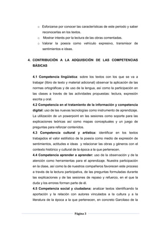 Página 3
o Esforzarse por conocer las características de este periodo y saber
reconocerlas en los textos.
o Mostrar interés por la lectura de las obras comentadas.
o Valorar la poesía como vehículo expresivo, transmisor de
sentimientos e ideas.
4. CONTRIBUCIÓN A LA ADQUISICIÓN DE LAS COMPETENCIAS
BÁSICAS
4.1 Competencia lingüística: sobre los textos con los que se va a
trabajar (libro de texto y material adicional) observar la aplicación de las
normas ortográficas y de uso de la lengua, así como la participación en
las clases a través de las actividades propuestas: lectura, expresión
escrita y oral.
4.2 Competencia en el tratamiento de la información y competencia
digital: uso de las nuevas tecnologías como instrumento de aprendizaje.
La utilización de un powerpoint en las sesiones como soporte para las
explicaciones teóricas así como mapas conceptuales y un juego de
preguntas para reforzar contenidos.
4.3 Competencia cultural y artística: identificar en los textos
trabajados el valor estilístico de la poesía como medio de expresión de
sentimientos, actitudes e ideas y relacionar las obras y géneros con el
contexto histórico y cultural de la época a la que pertenecen.
4.4 Competencia aprender a aprender: uso de la observación y de la
atención como herramientas para el aprendizaje. Nuestra participación
en la clase, así como la de nuestros compañeros favorecen este proceso
a través de la lectura participativa, de las preguntas formuladas durante
las explicaciones y de las sesiones de repaso y refuerzo, en el que la
duda y los errores forman parte de él.
4.5 Competencia social y ciudadana: analizar textos identificando la
aportación y la relación con autores vinculados a la cultura y a la
literatura de la época a la que pertenecen, en concreto Garcilaso de la
 
