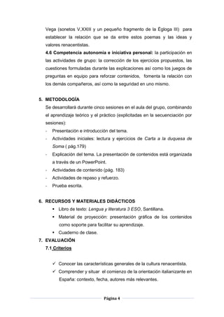 Página 4
Vega (sonetos V,XXIII y un pequeño fragmento de la Égloga III) para
establecer la relación que se da entre estos poemas y las ideas y
valores renacentistas.
4.6 Competencia autonomía e iniciativa personal: la participación en
las actividades de grupo: la corrección de los ejercicios propuestos, las
cuestiones formuladas durante las explicaciones así como los juegos de
preguntas en equipo para reforzar contenidos, fomenta la relación con
los demás compañeros, así como la seguridad en uno mismo.
5. METODOLOGÍA
Se desarrollará durante cinco sesiones en el aula del grupo, combinando
el aprendizaje teórico y el práctico (explicitadas en la secuenciación por
sesiones):
- Presentación e introducción del tema.
- Actividades iniciales: lectura y ejercicios de Carta a la duquesa de
Soma ( pág.179)
- Explicación del tema. La presentación de contenidos está organizada
a través de un PowerPoint.
- Actividades de contenido (pág. 183)
- Actividades de repaso y refuerzo.
- Prueba escrita.
6. RECURSOS Y MATERIALES DIDÁCTICOS
 Libro de texto: Lengua y literatura 3 ESO, Santillana.
 Material de proyección: presentación gráfica de los contenidos
como soporte para facilitar su aprendizaje.
 Cuaderno de clase.
7. EVALUACIÓN
7.1 Criterios
 Conocer las características generales de la cultura renacentista.
 Comprender y situar el comienzo de la orientación italianizante en
España: contexto, fecha, autores más relevantes.
 