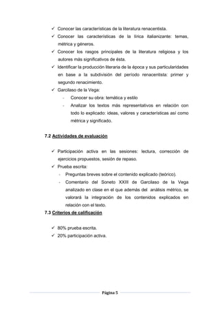 Página 5
 Conocer las características de la literatura renacentista.
 Conocer las características de la lírica italianizante: temas,
métrica y géneros.
 Conocer los rasgos principales de la literatura religiosa y los
autores más significativos de ésta.
 Identificar la producción literaria de la época y sus particularidades
en base a la subdivisión del período renacentista: primer y
segundo renacimiento.
 Garcilaso de la Vega:
- Conocer su obra: temática y estilo
- Analizar los textos más representativos en relación con
todo lo explicado: ideas, valores y características así como
métrica y significado.
7.2 Actividades de evaluación
 Participación activa en las sesiones: lectura, corrección de
ejercicios propuestos, sesión de repaso.
 Prueba escrita:
- Preguntas breves sobre el contenido explicado (teórico).
- Comentario del Soneto XXIII de Garcilaso de la Vega
analizado en clase en el que además del análisis métrico, se
valorará la integración de los contenidos explicados en
relación con el texto.
7.3 Criterios de calificación
 80% prueba escrita.
 20% participación activa.
 