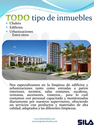 tipo de inmuebles 
 Chalets 
 Edificios 
 Urbanizaciones 
Entre otros 
Nos especializamos en la limpieza de edificios y 
urbanizaciones tanto como entradas a patios 
interiores, recintos, salas comunes, escaleras, 
ventanas, ascensores, trasteros... para lo cuál 
contamos con personal capacitado y monitoreados 
diariamente por nuestros supervisores, ofreciendo 
un servicios con productos y materiales de alta 
calidad, adaptados a las diferentes limpiezas. 
www.silacolombia.com 
servicios@silacolombia.com 
 