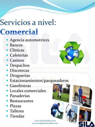 Servicios a nivel: 
 Agencia automotrices 
 Bancos 
 Clínicas 
 Cafeterías 
 Casinos 
 Despachos 
 Discotecas 
 Droguerías 
 Estacionamientos/parqueaderos 
 Gasolineras 
 Locales comerciales 
 Panaderías 
 Restaurantes 
 Plazas 
 Talleres 
 Tiendas 
www.silacolombia.com 
servicios@silacolombia.com 
 