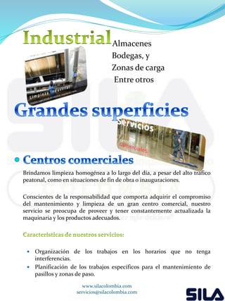 Almacenes 
Bodegas, y 
Zonas de carga 
Entre otros 
Brindamos limpieza homogénea a lo largo del día, a pesar del alto tráfico 
peatonal, como en situaciones de fin de obra o inauguraciones. 
Conscientes de la responsabilidad que comporta adquirir el compromiso 
del mantenimiento y limpieza de un gran centro comercial, nuestro 
servicio se preocupa de proveer y tener constantemente actualizada la 
maquinaria y los productos adecuados. 
 Organización de los trabajos en los horarios que no tenga 
interferencias. 
 Planificación de los trabajos específicos para el mantenimiento de 
pasillos y zonas de paso. 
www.silacolombia.com 
servicios@silacolombia.com 
 