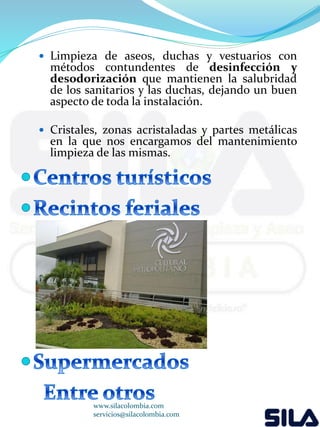  Limpieza de aseos, duchas y vestuarios con 
métodos contundentes de desinfección y 
desodorización que mantienen la salubridad 
de los sanitarios y las duchas, dejando un buen 
aspecto de toda la instalación. 
 Cristales, zonas acristaladas y partes metálicas 
en la que nos encargamos del mantenimiento 
limpieza de las mismas. 
www.silacolombia.com 
servicios@silacolombia.com 
 