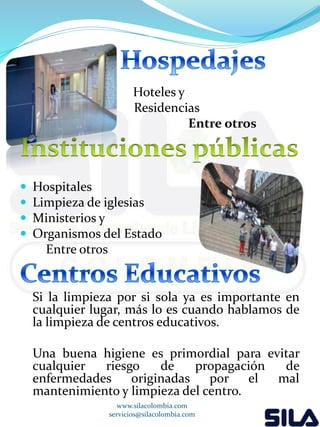 Hoteles y 
Residencias 
Entre otros 
 Hospitales 
 Limpieza de iglesias 
 Ministerios y 
 Organismos del Estado 
Entre otros 
Si la limpieza por si sola ya es importante en 
cualquier lugar, más lo es cuando hablamos de 
la limpieza de centros educativos. 
Una buena higiene es primordial para evitar 
cualquier riesgo de propagación de 
enfermedades originadas por el mal 
mantenimiento y limpieza del centro. 
www.silacolombia.com 
servicios@silacolombia.com 
 