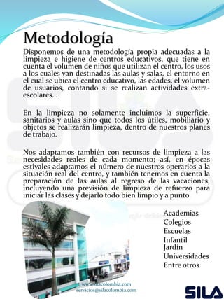 Metodología 
Disponemos de una metodología propia adecuadas a la 
limpieza e higiene de centros educativos, que tiene en 
cuenta el volumen de niños que utilizan el centro, los usos 
a los cuales van destinadas las aulas y salas, el entorno en 
el cual se ubica el centro educativo, las edades, el volumen 
de usuarios, contando si se realizan actividades extra-escolares... 
En la limpieza no solamente incluimos la superficie, 
sanitarios y aulas sino que todos los útiles, mobiliario y 
objetos se realizarán limpieza, dentro de nuestros planes 
de trabajo. 
Nos adaptamos también con recursos de limpieza a las 
necesidades reales de cada momento; así, en épocas 
estivales adaptamos el número de nuestros operarios a la 
situación real del centro, y también tenemos en cuenta la 
preparación de las aulas al regreso de las vacaciones, 
incluyendo una previsión de limpieza de refuerzo para 
iniciar las clases y dejarlo todo bien limpio y a punto. 
Academias 
Colegios 
Escuelas 
Infantil 
Jardín 
Universidades 
Entre otros 
www.silacolombia.com 
servicios@silacolombia.com 
 