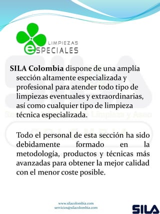 SILA Colombia dispone de una amplía 
sección altamente especializada y 
profesional para atender todo tipo de 
limpiezas eventuales y extraordinarias, 
así como cualquier tipo de limpieza 
técnica especializada. 
Todo el personal de esta sección ha sido 
debidamente formado en la 
metodología, productos y técnicas más 
avanzadas para obtener la mejor calidad 
con el menor coste posible. 
www.silacolombia.com 
servicios@silacolombia.com 
 