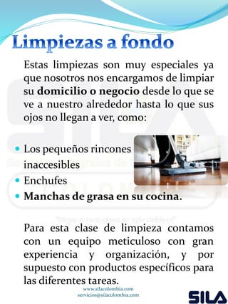 Estas limpiezas son muy especiales ya 
que nosotros nos encargamos de limpiar 
su domicilio o negocio desde lo que se 
ve a nuestro alrededor hasta lo que sus 
ojos no llegan a ver, como: 
 Los pequeños rincones 
inaccesibles 
 Enchufes 
 Manchas de grasa en su cocina. 
Para esta clase de limpieza contamos 
con un equipo meticuloso con gran 
experiencia y organización, y por 
supuesto con productos específicos para 
las diferentes tareas. 
www.silacolombia.com 
servicios@silacolombia.com 
 