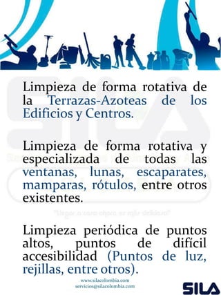 Limpieza de forma rotativa de 
la Terrazas-Azoteas de los 
Edificios y Centros. 
Limpieza de forma rotativa y 
especializada de todas las 
ventanas, lunas, escaparates, 
mamparas, rótulos, entre otros 
existentes. 
Limpieza periódica de puntos 
altos, puntos de difícil 
accesibilidad (Puntos de luz, 
rejillas, entre otros). 
www.silacolombia.com 
servicios@silacolombia.com 
 
