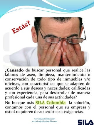 ¿Cansado de buscar personal que realice las 
labores de aseo, limpieza, mantenimiento o 
conservación de todo tipo de inmuebles y/o 
oficinas, con características que se adapten de 
acuerdo a sus deseos y necesidades; calificadas 
y con experiencia, para desarrollar de manera 
profesional cada una de sus actividades? 
No busque más SILA Colombia la solución, 
contamos con el personal que su empresa y 
usted requieren de acuerdo a sus exigencias. 
www.silacolombia.com 
servicios@silacolombia.com 
 