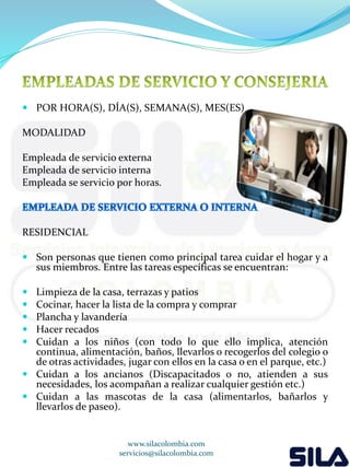  POR HORA(S), DÍA(S), SEMANA(S), MES(ES) 
MODALIDAD 
Empleada de servicio externa 
Empleada de servicio interna 
Empleada se servicio por horas. 
RESIDENCIAL 
 Son personas que tienen como principal tarea cuidar el hogar y a 
sus miembros. Entre las tareas específicas se encuentran: 
 Limpieza de la casa, terrazas y patios 
 Cocinar, hacer la lista de la compra y comprar 
 Plancha y lavandería 
 Hacer recados 
 Cuidan a los niños (con todo lo que ello implica, atención 
continua, alimentación, baños, llevarlos o recogerlos del colegio o 
de otras actividades, jugar con ellos en la casa o en el parque, etc.) 
 Cuidan a los ancianos (Discapacitados o no, atienden a sus 
necesidades, los acompañan a realizar cualquier gestión etc.) 
 Cuidan a las mascotas de la casa (alimentarlos, bañarlos y 
llevarlos de paseo). 
www.silacolombia.com 
servicios@silacolombia.com 
 