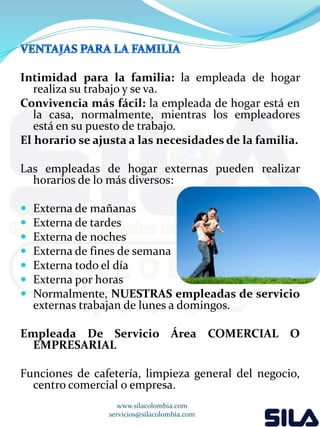 Intimidad para la familia: la empleada de hogar 
realiza su trabajo y se va. 
Convivencia más fácil: la empleada de hogar está en 
la casa, normalmente, mientras los empleadores 
está en su puesto de trabajo. 
El horario se ajusta a las necesidades de la familia. 
Las empleadas de hogar externas pueden realizar 
horarios de lo más diversos: 
 Externa de mañanas 
 Externa de tardes 
 Externa de noches 
 Externa de fines de semana 
 Externa todo el día 
 Externa por horas 
 Normalmente, NUESTRAS empleadas de servicio 
externas trabajan de lunes a domingos. 
Empleada De Servicio Área COMERCIAL O 
EMPRESARIAL 
Funciones de cafetería, limpieza general del negocio, 
centro comercial o empresa. 
www.silacolombia.com 
servicios@silacolombia.com 
 