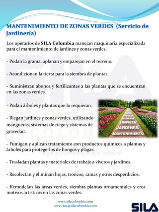 Los operarios de SILA Colombia manejan maquinaria especializada 
para el mantenimiento de jardines y zonas verdes. 
- Podan la grama, aplanan y emparejan en el terreno. 
- Acondicionan la tierra para la siembra de plantas. 
- Suministran abonos y fertilizantes a las plantas que se encuentran 
en las zonas verdes. 
- Podan árboles y plantas que lo requieran. 
- Riegan jardines y zonas verdes, utilizando 
mangueras, sistemas de riego y sistemas de 
gravedad. 
- Fumigan y aplican tratamiento con productos químicos a plantas y 
árboles para protegerlos de hongos y plagas. 
- Trasladan plantas y materiales de trabajo a viveros y jardines. 
- Recolectan y eliminan hojas, troncos, ramas y otros desperdicios. 
- Remodelan las áreas verdes, siembra plantas ornamentales y crea 
motivos artísticos en las zonas verdes. 
www.silacolombia.com 
servicios@silacolombia.com 
 