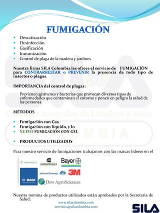  Desratización 
 Desinfección 
 Gasificación 
 Inmunización 
 Control de plaga de la madera y jardines 
Nuestra firma SILA Colombia les ofrece el servicio de FUMIGACIÓN 
para CONTRARRESTAR o PREVENIR la presencia de todo tipo de 
insectos o plagas. 
IMPORTANCIA del control de plagas: 
Previenen gérmenes y bacterias que provocan diversos tipos de 
enfermedades que contaminan el entorno y ponen en peligro la salud de 
las personas. 
MÉTODOS 
 Fumigación con Gas 
 Fumigación con líquido, y lo 
 NUEVO FUMIGACIÓN CON GEL 
 PRODUCTOS UTILIZADOS 
Para nuestro servicio de fumigaciones trabajamos con las marcas líderes en el 
mercado. 
Nuestra nomina de productos utilizados están aprobados por la Secretaria de 
Salud. 
www.silacolombia.com 
servicios@silacolombia.com 
 