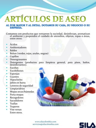 Contamos con productos que remueven la suciedad, desinfectan, aromatizan 
el ambiente y propenden el cuidado de utensilios, objetos, ropas o áreas, 
entre otros: 
 Ácidos 
 Ambientadores 
 Baldes 
 Bolsas (verdes, rojas, azules, negras) 
 Cepillos 
 Desengrasantes 
 Detergentes (productos para limpieza general, para pisos, baños, 
desinfectantes). 
 Escobas 
 Escobillones 
 Esponjas 
 Guantes 
 Hipoclorito 
 Jabón en barra 
 Letreros de seguridad 
 Limpiavidrios 
 Mopas secas/húmedas 
 Porta mopas 
 Recogedores 
 Sacudidores 
 Toallas 
 Traperos 
 Vise versas 
Entre otros. 
www.silacolombia.com 
servicios@silacolombia.com 
 
