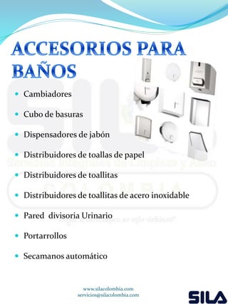  Cambiadores 
 Cubo de basuras 
 Dispensadores de jabón 
 Distribuidores de toallas de papel 
 Distribuidores de toallitas 
 Distribuidores de toallitas de acero inoxidable 
 Pared divisoria Urinario 
 Portarrollos 
 Secamanos automático 
www.silacolombia.com 
servicios@silacolombia.com 
 