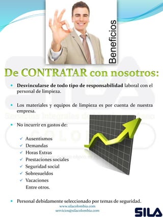  Desvincularse de todo tipo de responsabilidad laboral con el 
personal de limpieza. 
 Los materiales y equipos de limpieza es por cuenta de nuestra 
empresa. 
 No incurrir en gastos de: 
 Ausentismos 
 Demandas 
 Horas Extras 
 Prestaciones sociales 
 Seguridad social 
 Sobresueldos 
 Vacaciones 
Entre otros. 
 Personal debidamente seleccionado por temas de seguridad. 
www.silacolombia.com 
servicios@silacolombia.com 
 