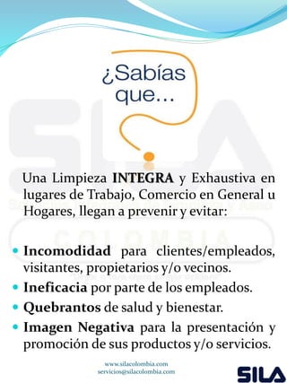 Una Limpieza INTEGRA y Exhaustiva en 
lugares de Trabajo, Comercio en General u 
Hogares, llegan a prevenir y evitar: 
 Incomodidad para clientes/empleados, 
visitantes, propietarios y/o vecinos. 
 Ineficacia por parte de los empleados. 
 Quebrantos de salud y bienestar. 
 Imagen Negativa para la presentación y 
promoción de sus productos y/o servicios. 
www.silacolombia.com 
servicios@silacolombia.com 
 