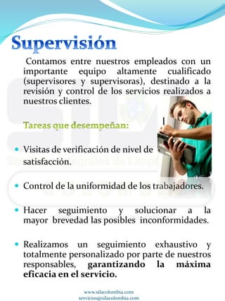 Contamos entre nuestros empleados con un 
importante equipo altamente cualificado 
(supervisores y supervisoras), destinado a la 
revisión y control de los servicios realizados a 
nuestros clientes. 
 Visitas de verificación de nivel de 
satisfacción. 
 Control de la uniformidad de los trabajadores. 
 Hacer seguimiento y solucionar a la 
mayor brevedad las posibles inconformidades. 
 Realizamos un seguimiento exhaustivo y 
totalmente personalizado por parte de nuestros 
responsables, garantizando la máxima 
eficacia en el servicio. 
www.silacolombia.com 
servicios@silacolombia.com 
 