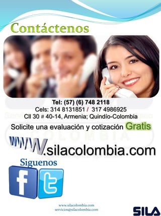 Tel: (57) (6) 748 2118 
Cels: 314 8131851 / 317 4986925 
Cll 30 # 40-14, Armenia; Quindío-Colombia 
Solicite una evaluación y cotización Gratis 
.silacolombia.com 
www.silacolombia.com 
Siguenos 
servicios@silacolombia.com 
