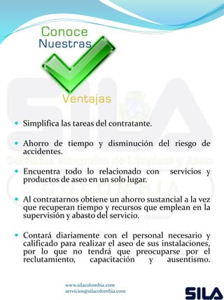  Simplifica las tareas del contratante. 
 Ahorro de tiempo y disminución del riesgo de 
accidentes. 
 Encuentra todo lo relacionado con servicios y 
productos de aseo en un solo lugar. 
 Al contratarnos obtiene un ahorro sustancial a la vez 
que recuperan tiempo y recursos que emplean en la 
supervisión y abasto del servicio. 
 Contará diariamente con el personal necesario y 
calificado para realizar el aseo de sus instalaciones, 
por lo que no tendrá que preocuparse por el 
reclutamiento, capacitación y ausentismo. 
www.silacolombia.com 
servicios@silacolombia.com 
 