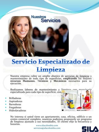Nuestros 
Nuestra empresa cubre un amplio abanico de servicios de limpieza y 
mantenimiento de todo tipo de superficies, empleando los mejores 
recursos Humanos, Técnicos y Mecánicos necesarios para su 
ejecución. 
Realizamos labores de mantenimiento y limpieza con maquinaria 
especializada para cada tipo de superficie, con: 
 Brilladoras 
 Aspiradoras 
 Barredoras 
 Fregadoras 
 Hidrolavadoras 
No interesa si usted tiene un apartamento, casa, oficina, edificio o un 
centro comercial completo, nosotros podemos proponerle un programa 
de limpieza ajustado a sus necesidades;. El cliente elije la frecuencia y 
horarios. 
www.silacolombia.com 
servicios@silacolombia.com 
 